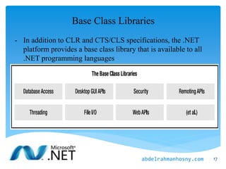 Base Class Libraries
- In addition to CLR and CTS/CLS specifications, the .NET
platform provides a base class library that is available to all
.NET programming languages
17abdelrahmanhosny.com
 