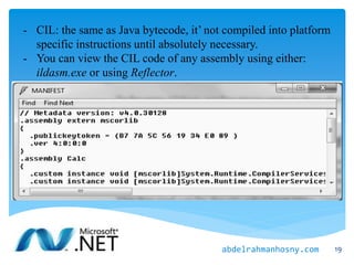 - CIL: the same as Java bytecode, it’ not compiled into platform
specific instructions until absolutely necessary.
- You can view the CIL code of any assembly using either:
ildasm.exe or using Reflector.
19abdelrahmanhosny.com
 