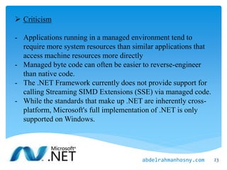  Criticism
- Applications running in a managed environment tend to
require more system resources than similar applications that
access machine resources more directly
- Managed byte code can often be easier to reverse-engineer
than native code.
- The .NET Framework currently does not provide support for
calling Streaming SIMD Extensions (SSE) via managed code.
- While the standards that make up .NET are inherently cross-
platform, Microsoft's full implementation of .NET is only
supported on Windows.
23abdelrahmanhosny.com
 