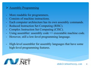  Assembly Programming
- More readable for programmers.
- Consists of machine instructions.
- Each computer architecture has its own assembly commands.
- Reduced Instruction Set Computing (RISC).
- Complex Instruction Set Computing (CISC).
- Using assembler: assembly code => executable machine code.
- However, still a low-level programming language.
- High-level assembler for assembly languages that have some
high-level programming features.
4abdelrahmanhosny.com
 