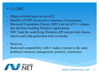  C++/MFC
- Object-oriented layer on top of C.
- Benefits of OOP (Encapsulation, Inheritance, Polymorphism)
- Microsoft Foundation Classes (MFC) are set of C++ classes
that facilitate building Windows applications.
- MFC hade the underlying Windows API and provide classes,
macros and code generation tools (wizards).
- However …
Backward compatibility with C makes it prone to the same
problems (memory management, pointers, constructs).
7abdelrahmanhosny.com
 