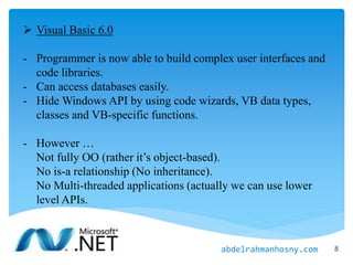  Visual Basic 6.0
- Programmer is now able to build complex user interfaces and
code libraries.
- Can access databases easily.
- Hide Windows API by using code wizards, VB data types,
classes and VB-specific functions.
- However …
Not fully OO (rather it’s object-based).
No is-a relationship (No inheritance).
No Multi-threaded applications (actually we can use lower
level APIs.
8abdelrahmanhosny.com
 