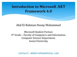 Introduction to Microsoft .NET
Framework 4.0
Abd El-Rahman Hosny Mohammed
Microsoft Student Partner.
4th Grade – Faculty of Computers and Information.
Computer Science Department.
Assiut University.
contact: abdelrahmanhosny.com
 