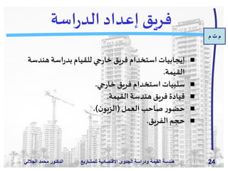 ‫م‬ ‫ت‬ ‫م‬
‫الدكتور‬‫الجاللي‬ ‫د‬َ‫م‬‫مح‬ ‫للمش‬ ‫االقتصادية‬ ‫الجدوى‬ ‫ودراسة‬ ‫القيمة‬ ‫هندسة‬‫اريع‬ 24
‫اسة‬‫ر‬‫الد‬ ‫إعداد‬ ‫فريق‬
‫هندس‬ ‫اسة‬‫ر‬‫بد‬‫للقيام‬ ‫جي‬‫ر‬‫خا‬‫فريق‬ ‫استخدام‬‫إيجابيات‬‫ة‬
‫القيمة‬.
‫جي‬‫ر‬‫خا‬‫فريق‬ ‫استخدام‬‫سلبيات‬.
‫القيمة‬ ‫هندسة‬‫فريق‬ ‫قيادة‬.
‫العمل‬‫صاحب‬‫ر‬‫حضو‬(‫ن‬‫الزبو‬.)
‫الفريق‬ ‫حجم‬.
 