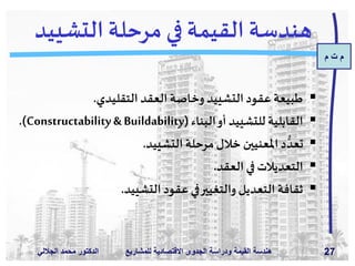 ‫م‬ ‫ت‬ ‫م‬
‫الدكتور‬‫الجاللي‬ ‫د‬َ‫م‬‫مح‬ ‫للمش‬ ‫االقتصادية‬ ‫الجدوى‬ ‫ودراسة‬ ‫القيمة‬ ‫هندسة‬‫اريع‬ 27
‫التشي‬ ‫مرحلة‬ ‫في‬ ‫القيمة‬ ‫هندسة‬‫يد‬
‫التقليدي‬ ‫العقد‬ ‫وخاصة‬ ‫التشييد‬‫عقود‬ ‫طبيعة‬.
‫البناء‬‫أو‬ ‫للتشييد‬ ‫القابلية‬(Constructability& Buildability.)
‫التشييد‬ ‫مرحلة‬‫خالل‬ ‫املعنيين‬‫د‬ ُّ‫تعد‬.
‫العقد‬‫في‬‫التعديالت‬.
‫التشييد‬ ‫عقود‬‫في‬‫والتغيير‬‫التعديل‬ ‫ثقافة‬.
 