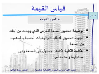 ‫م‬ ‫ت‬ ‫م‬
‫الدكتور‬‫الجاللي‬ ‫د‬َ‫م‬‫مح‬ ‫للمش‬ ‫االقتصادية‬ ‫الجدوى‬ ‫ودراسة‬ ‫القيمة‬ ‫هندسة‬‫اريع‬ 9
‫القيمة‬ ‫قياس‬
‫القيمة‬‫عناصر‬
‫الوظيفة‬:‫أجل‬ ‫من‬ ‫وجدت‬ ‫الذي‬ ‫للغرض‬ ‫السلعة‬ ‫تحقيق‬‫ه‬.
‫الجودة‬:‫باملس‬ ‫الخاصة‬ ‫والرغبات‬ ‫املتطلبات‬ ‫تحقيق‬‫تفيد‬
‫السلعة‬‫من‬.
‫الكلية‬ ‫التكلفة‬:‫وعل‬ ‫السلعة‬ ‫على‬‫ل‬‫الحصو‬ ‫تكلفة‬‫ى‬
‫واستخدامها‬ ‫ها‬‫ر‬‫استثما‬.
 