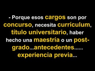 - Porque esos cargos son por
concurso, necesita currículum,
    título universitario, haber
 hecho una maestría o un post-
    grado...antecedentes......
       experiencia previa...
 