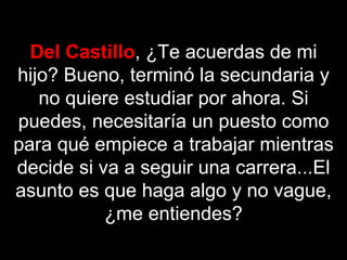 Del Castillo, ¿Te acuerdas de mi
hijo? Bueno, terminó la secundaria y
   no quiere estudiar por ahora. Si
puedes, necesitaría un puesto como
para qué empiece a trabajar mientras
decide si va a seguir una carrera...El
asunto es que haga algo y no vague,
           ¿me entiendes?
 