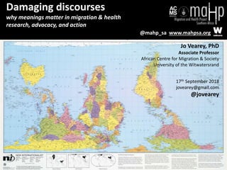 Damaging discourses
why meanings matter in migration & health
research, advocacy, and action
Jo Vearey, PhD
Associate Professor
African Centre for Migration & Society
University of the Witwatersrand
17th September 2018
jovearey@gmail.com
@jovearey
@mahp_sa www.mahpsa.org
 