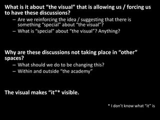 What is it about “the visual” that is allowing us / forcing us
to have these discussions?
– Are we reinforcing the idea / suggesting that there is
something “special” about “the visual”?
– What is “special” about “the visual”? Anything?
Why are these discussions not taking place in “other”
spaces?
– What should we do to be changing this?
– Within and outside “the academy”
The visual makes “it”* visible.
* I don’t know what “it” is
 