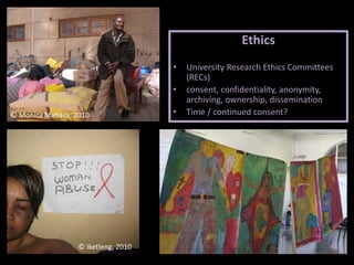 Ethics
• University Research Ethics Committees
(RECs)
• consent, confidentiality, anonymity,
archiving, ownership, dissemination
• Time / continued consent?© Monica Mabasa, 2010
© Iketleng, 2010
 