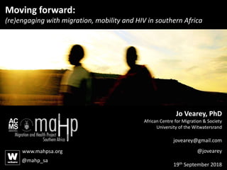 Moving forward:
(re)engaging with migration, mobility and HIV in southern Africa
Jo Vearey, PhD
African Centre for Migration & Society
University of the Witwatersrand
jovearey@gmail.com
@jovearey
19th September 2018
www.mahpsa.org
@mahp_sa
 
