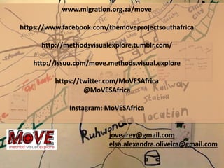www.migration.org.za/move
https://www.facebook.com/themoveprojectsouthafrica
http://methodsvisualexplore.tumblr.com/
http://issuu.com/move.methods.visual.explore
https://twitter.com/MoVESAfrica
@MoVESAfrica
Instagram: MoVESAfrica
jovearey@gmail.com
elsa.alexandra.oliveira@gmail.com
 