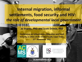 Internal migration, informal
 settlements, food security and HIV:
the role of developmental local government
        Jo Vearey, PhD and Scott Drimie, PhD
       Conference on Urbanisation, Migration and Food
       Security in Cities of the Global South, Cape Town,
                       27th November 2012




                      jo.vearey@wits.ac.za
 