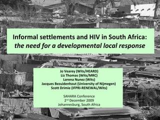 Informal settlements and HIV in South Africa:  the need for a developmental local response   Jo Vearey (Wits/HEARD) Liz Thomas (Wits/MRC) Lorena Nunez (Wits) Jacques Bezuidenhout (University of Nijmegen)  Scott Drimie (IFPRI-RENEWAL/Wits) SAHARA Conference 2 nd  December 2009 Johannesburg, South Africa 