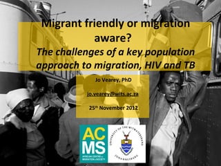 Migrant friendly or migration
           aware?
The challenges of a key population
approach to migration, HIV and TB
             Jo Vearey, PhD

          jo.vearey@wits.ac.za

           25th November 2012
 