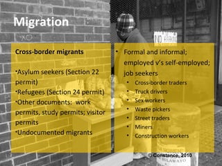 Migration

Cross-border migrants             • Formal and informal;
                                    employed v’s self-employed;
•Asylum seekers (Section 22         job seekers
permit)                              •   Cross-border traders
•Refugees (Section 24 permit)        •   Truck drivers
•Other documents: work               •   Sex workers
                                     •   Waste pickers
permits, study permits; visitor
                                     •   Street traders
permits
                                     •   Miners
•Undocumented migrants
                                     •   Construction workers


                                             © Constance, 2010
 