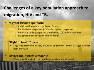 Challenges of a key population approach to
migration, HIV and TB.
• Migrant friendly approach:
        •   Individual focus (v’s population focus)
        •   Facility-level responses (v’s health system responses)
        •   Emphasis on language and translation; cultural competency
        •   Exceptionalise: focus on non-nationals

• “Right to health” focus
   •   Migrants perceived as sick, a burden on services, and in a larger number
       than they are

• Limited (no) systems response
   •   Client mobility within the health system is not addressed
 