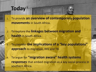 1.   To provide an overview of contemporary population
     movements in South Africa.

2.   To explore the linkages between migration and
     health in South Africa.

3.   To consider the implications of a “key populations”
     approach to migration, HIV and TB.

4.   To argue for “migration aware” health systems
     responses that embed migration as a key social process in
     southern Africa.
                                              © Monica Mabasa, 2010
 