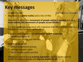 •   Migration is a global reality (and a fact of life)
•   Migration involves the movement of people within a country and, to a
    lesser extent, the movement of people across borders.
•   It is the conditions associated with migration that affect vulnerability to
    HIV and TB, not being a migrant per se.
•   Engaging with migration will strengthen health responses
    • Healthcare planning
    • Continuum of care and referrals

•   Failure to do so will
    • Create marginalised groups
    • Infringe migrants rights
    • Result in poor public practice

•   Effectively implementing existing legislation relating to the right to
    health for migrant groups will improve health for all.
 