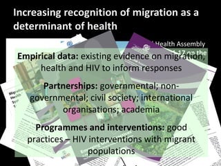 The 61st annual World Health Assembly
                   (WHA) adopted Resolution 61.17 on the
Empirical data:   existing evidence on migration,
                   Health of Migrants in 2008.
     health and HIV to inform responses
               This Resolution calls on member states
     Partnerships: governmental;to promote
               (including South Africa) non-
  governmental; civil society;to health promotion,
               equitable access international
               disease prevention and care for migrants.
             organisations; academia
              Four priority areas have been identified for
    Programmesachieving the WHA resolution:
               and interventions: good
  practices – HIV interventions with migrant
                            1. Monitoring migrant health
                            2. Partnerships and networks
                  populations Migrant sensitive health systems
                            3.
                                  4. Policy and legal frameworks
 