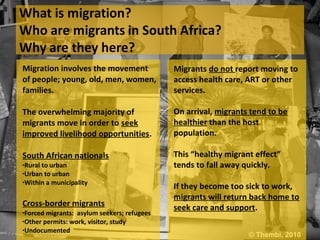 Migration involves the movement              Migrants do not report moving to
of people; young, old, men, women,           access health care, ART or other
families.                                    services.

The overwhelming majority of                 On arrival, migrants tend to be
migrants move in order to seek               healthier than the host
improved livelihood opportunities.           population.

South African nationals                      This “healthy migrant effect”
•Rural to urban                              tends to fall away quickly.
•Urban to urban
•Within a municipality
                                             If they become too sick to work,
                                             migrants will return back home to
Cross-border migrants                        seek care and support.
•Forced migrants: asylum seekers; refugees
•Other permits: work, visitor, study
•Undocumented
                                                                 © Thembi, 2010
 