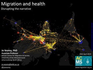 Migration and health
Disrupting the narrative
Jo Vearey, PhD
Associate Professor
African Centre for Migration & Society
University of the Witwatersrand
Johannesburg, South Africa
jo.vearey@wits.ac.za
@jovearey www.migration.org.za
25th April 2019
http://metrocosm.com/global-migration-map.html
 