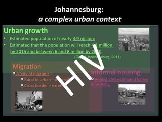 Urban growth
• Estimated population of nearly 3.9 million;
• Estimated that the population will reach 4.1 million
by 2015 and between 6 and 8 million by 2040.
Johannesburg:
a complex urban context
(City of Johannesburg, 2011)
Migration
 A ‘city of migrants’:
 Rural to urban – internal;
 Cross border – external.
Informal housing
 Almost 25% estimated to live
informally.
HIV
 