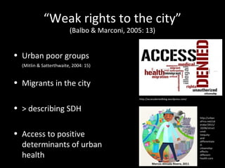 • Urban poor groups
(Mitlin & Satterthwaite, 2004: 15)
• Migrants in the city
• > describing SDH
• Access to positive
determinants of urban
health
http://accessdeniedblog.wordpress.com/
“Weak rights to the city”
(Balbo & Marconi, 2005: 13)
http://urban
africa.net/cal
endar/2011/
10/06/struct
ured-
inequity-
and-
differentiate
d-
citizenship-
effects-
different-
health-care
Marcos Almada Rivero, 2011
 