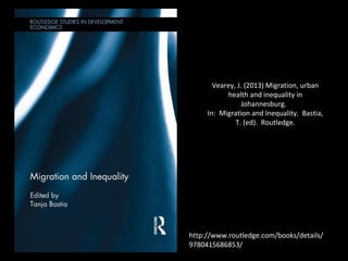 http://www.routledge.com/books/details/
9780415686853/
Vearey, J. (2013) Migration, urban
health and inequality in
Johannesburg.
In: Migration and Inequality. Bastia,
T. (ed). Routledge.
 