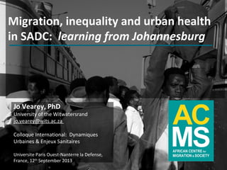 Migration, inequality and urban health
in SADC: learning from Johannesburg
Jo Vearey, PhD
University of the Witwatersrand
jo.vearey@wits.ac.za
Colloque International: Dynamiques
Urbaines & Enjeux Sanitaires
Universite Paris Ouest-Nanterre la Defense,
France, 12th
September 2013
 