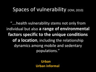 Spaces of vulnerability (IOM, 2010)
“….health vulnerability stems not only from
individual but also a range of environmental
factors specific to the unique conditions
of a location, including the relationship
dynamics among mobile and sedentary
populations.”
Urban
Urban informal
 