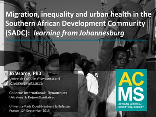 www.migration.org.za
Migration, inequality and urban health in the
Southern African Development Community
(SADC): learning from Johannesburg
Jo Vearey, PhD
University of the Witwatersrand
jo.vearey@wits.ac.za
Colloque International: Dynamiques
Urbaines & Enjeux Sanitaires
Universite Paris Ouest-Nanterre la Defense,
France, 12th
September 2013
 