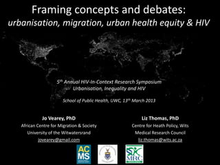 Framing concepts and debates:
urbanisation, migration, urban health equity & HIV




                    5th Annual HIV-In-Context Research Symposium
                           Urbanisation, Inequality and HIV

                        School of Public Health, UWC, 13th March 2013


             Jo Vearey, PhD                                   Liz Thomas, PhD
   African Centre for Migration & Society                Centre for Heath Policy, Wits
      University of the Witwatersrand                     Medical Research Council
            jovearey@gmail.com                              liz.thomas@wits.ac.za
 