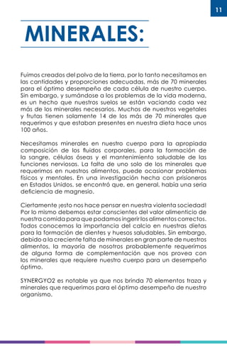 11
Fuimos creados del polvo de la tierra, por lo tanto necesitamos en
las cantidades y proporciones adecuadas, más de 70 minerales
para el óptimo desempeño de cada célula de nuestro cuerpo.
Sin embargo, y sumándose a los problemas de la vida moderna,
es un hecho que nuestros suelos se están vaciando cada vez
más de los minerales necesarios. Muchos de nuestros vegetales
y frutas tienen solamente 14 de los más de 70 minerales que
requerimos y que estaban presentes en nuestra dieta hace unos
100 años.
Necesitamos minerales en nuestro cuerpo para la apropiada
composición de los fluidos corporales, para la formación de
la sangre, células óseas y el mantenimiento saludable de las
funciones nerviosas. La falta de uno solo de los minerales que
requerimos en nuestros alimentos, puede ocasionar problemas
físicos y mentales. En una investigación hecha con prisioneros
en Estados Unidos, se encontró que, en general, había una seria
deficiencia de magnesio.
Ciertamente ¡esto nos hace pensar en nuestra violenta sociedad!
Por lo mismo debemos estar conscientes del valor alimenticio de
nuestra comida para que podamos ingerir los alimentos correctos.
Todos conocemos la importancia del calcio en nuestras dietas
para la formación de dientes y huesos saludables. Sin embargo,
debido a la creciente falta de minerales en gran parte de nuestros
alimentos, la mayoría de nosotros probablemente requerimos
de alguna forma de complementación que nos provea con
los minerales que requiere nuestro cuerpo para un desempeño
óptimo.
SYNERGYO2 es notable ya que nos brinda 70 elementos traza y
minerales que requerimos para el óptimo desempeño de nuestro
organismo.
MINERALES:
 