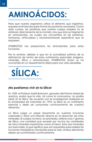 12
AMINOÁCIDOS:
Para que nuestro organismo utilice el alimento que ingerimos,
requiere aminoácidos para formar las proteínas necesarias. Como
dato curioso, las proteínas que nuestro cuerpo emplea no se
obtienen directamente de la comida, sino que ésta se fragmenta
en aminoácidos, los cuales son convertidos en las proteínas,
hormonas, anticuerpos y neurotransmisores específicos que se
requieren.
SYNERGYO2 nos proporciona los aminoácidos para estas
funciones.
Por lo anterior, debido a que en la actualidad sufrimos de la
deficiencia de tantos de estos nutrimentos esenciales (oxígeno,
minerales, Sílica y aminoácidos), SYNERGYO2 ahora se ha
convertido en un requerimiento diario para una vida saludable.
SÍLICA:
¡No podríamos vivir sin la Sílica!
En 1939, el Profesor Adolf Butenant, ganador del Premio Nobel de
química, probó que la vida, tal como la conocemos, no podría
existir sin la Sílica. De acuerdo con la investigación realizada en
la Universidad de Columbia en 1972, la Sílica es un nutrimento
esencial y debe ser consumida continuamente de nuestros
alimentos.
La Sílica juega un papel importante en nuestras funciones
corporales y tiene una relación directa en la absorción de otros
minerales. El cuerpo humano, en promedio, retiene unos 7 gramos
de Sílica, una cantidad que excede por mucho las cantidades
de otros minerales importantes como el hierro. Estos dos minerales
son esenciales, lo que significa que son requeridos para realizar las
funciones metabólicas necesarias para la vida. Ambos elementos
deben ser suministrados continuamente.
 