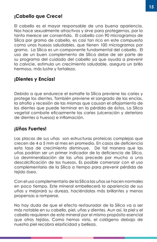 15
¡Cabello que Crece!
El cabello es el mayor responsable de una buena apariencia.
Nos hace sexualmente atractivos y sirve para protegernos, por lo
tanto merece ser consentido. El cabello con 90 microgramos de
Sílica por gramo de cabello, es casi tan rico en este compuesto
como unos huesos saludables, que tienen 100 microgramos por
gramo. La Sílica es un componente fundamental del cabello. El
uso de un buen complemento de Sílica debe de ser parte de
su programa del cuidado del cabello ya que ayuda a prevenir
la calvicie, estimula un crecimiento saludable, asegura un brillo
hermoso, más lustre y fortaleza.
¡Dientes y Encías!
Debido a que endurece el esmalte la Sílica previene las caries y
protege los dientes. También previene el sangrado de las encías,
la atrofia y recesión de las mismas que causan el aflojamiento de
los dientes que puede terminar en la pérdida de éstos. La Sílica
vegetal combate eficazmente las caries (ulceración y deterioro
de dientes o huesos) e inflamación.
¡Uñas Fuertes!
Las placas de sus uñas son estructuras proteicas complejas que
crecen de 4 a 5 mm al mes en promedio. En casos de deficiencia
esta tasa de crecimiento disminuye. De tal manera que las
uñas podrían ser un primer indicador de la deficiencia de Sílica.
La desmineralización de las uñas precede por mucho a una
descalcificación de los huesos. Es posible comenzar con el uso
complementario de la Sílica a tiempo para prevenir pérdida de
tejido óseo.
Con el uso complementario de la Sílica las uñas se hacen normales
en poco tiempo. Este mineral embellecerá la apariencia de sus
uñas y mejorará su dureza, haciéndolas más brillantes y menos
propensas a romperse.
No hay duda de que el efecto restaurador de la Sílica va a ser
más notable en su cabello, piel, uñas y dientes. Aun así, la piel y el
cabello requieren de este mineral por el mismo propósito esencial
que otros tejidos. Como hemos visto, el colágeno debajo de
nuestra piel recobra elasticidad y belleza.
 