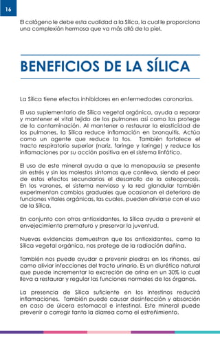 16
El colágeno le debe esta cualidad a la Sílica, la cual le proporciona
una complexión hermosa que va más allá de la piel.
BENEFICIOS DE LA SÍLICA
La Sílica tiene efectos inhibidores en enfermedades coronarias.
El uso suplementario de Sílica vegetal orgánica, ayuda a reparar
y mantener el vital tejido de los pulmones así como los protege
de la contaminación. Al mantener o restaurar la elasticidad de
los pulmones, la Sílica reduce inflamación en bronquitis. Actúa
como un agente que reduce la tos. También fortalece el
tracto respiratorio superior (nariz, faringe y laringe) y reduce las
inflamaciones por su acción positiva en el sistema linfático.
El uso de este mineral ayuda a que la menopausia se presente
sin estrés y sin los molestos síntomas que conlleva, siendo el peor
de estos efectos secundarios el desarrollo de la osteoporosis.
En los varones, el sistema nervioso y la red glandular también
experimentan cambios graduales que ocasionan el deterioro de
funciones vitales orgánicas, las cuales, pueden aliviarse con el uso
de la Sílica.
En conjunto con otros antioxidantes, la Sílica ayuda a prevenir el
envejecimiento prematuro y preservar la juventud.
Nuevas evidencias demuestran que los antioxidantes, como la
Sílica vegetal orgánica, nos protege de la radiación dañina.
También nos puede ayudar a prevenir piedras en los riñones, así
como aliviar infecciones del tracto urinario. Es un diurético natural
que puede incrementar la excreción de orina en un 30% lo cual
lleva a restaurar y regular las funciones normales de los órganos.
La presencia de Sílica suficiente en los intestinos reducirá
inflamaciones. También puede causar desinfección y absorción
en caso de úlcera estomacal e intestinal. Este mineral puede
prevenir o corregir tanto la diarrea como el estreñimiento.
 