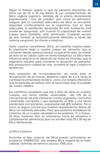 19
Según el Profesor Loeper, lo que las personas requerimos de
silicio son de 20 a 30 mg diarios. El uso complementario de
Sílica vegetal orgánica, extraída de la planta denominada
popularmente “cola de caballo” que crece en primavera,
asegura que la cantidad adecuada de Sílica se encuentre
disponible continuamente en el organismo. Con la dosis
adecuada, la asimilación apropiada de este nutrimento vital
puede ser asegurada, aún cuando la capacidad de nuestro
cuerpo para asimilarla, esté disminuida. Cualquier exceso
de este mineral, es automáticamente eliminado a través del
torrente sanguíneo, los riñones e intestinos.
Todos nosotros necesitamos Sílica, sin importar nuestra edad.
Es importante darle a nuestro cuerpo los alimentos que la
contienen desde nuestra juventud, ya que en la vejez, los niveles
de ésta en las células caen en forma estrepitosa. La Sílica tiene
influencia directa en la absorción de todos los minerales que el
organismo requiere para mantener la sensación de bienestar.
Nos proporciona calidad de vida, aumenta el vigor y mejora la
apariencia.
Para propósitos de re-mineralización, así como para la
recuperación de los huesos, debemos ingerir de 4 a 8 veces la
cantidad recomendada de Sílica, como una terapia alternativa
que ha probado ser exitosa. Esto se hace mejor bajo el cuidado
de nuestro médico.
Los científicos consideran que hay 3 tipos de silicio en nuestros
cuerpos: una forma soluble, responsable del 10% de la
concentración de este mineral en nuestro organismo; una forma
combinada con lípidos y que representa un 30%; y una forma
combinada con proteínas, responsable del 60% restante. Por lo
tanto, es seguro concluir que nuestros requerimientos diarios de
Sílica son bastante elevados. Para que podamos establecer los
cimientos de un cuerpo saludable en los próximos 10, o incluso,
30 años, haríamos bien en orientarnos hacia los alimentos o
complementos alimenticios que nos brinden unos 20 ó 30 mg de
Sílica diariamente.
La Sílica Correcta.
Encontrar el tipo correcto de Sílica puede confundirnos en
ocasiones. SYNERGYO2 sólo emplea Sílica vegetal de la mejor
calidad, obtenida de extracto acuoso 100% puro.
 