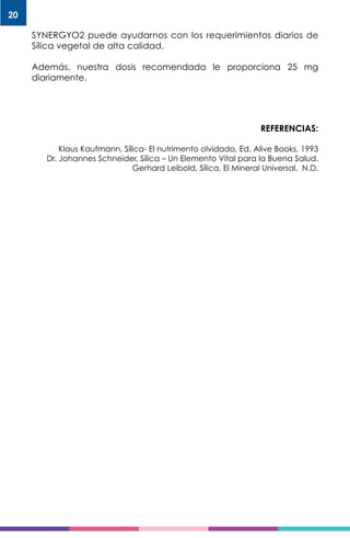 20
SYNERGYO2 puede ayudarnos con los requerimientos diarios de
Sílica vegetal de alta calidad.
Además, nuestra dosis recomendada le proporciona 25 mg
diariamente.
REFERENCIAS:
Klaus Kaufmann, Sílica- El nutrimento olvidado, Ed. Alive Books, 1993
Dr. Johannes Schneider, Sílica – Un Elemento Vital para la Buena Salud.
Gerhard Leibold, Sílica, El Mineral Universal, N.D.
 