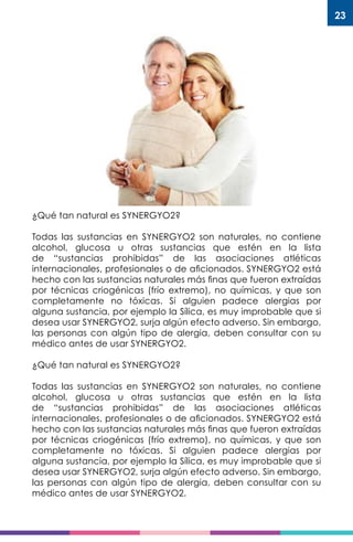 23
¿Qué tan natural es SYNERGYO2?
Todas las sustancias en SYNERGYO2 son naturales, no contiene
alcohol, glucosa u otras sustancias que estén en la lista
de “sustancias prohibidas” de las asociaciones atléticas
internacionales, profesionales o de aficionados. SYNERGYO2 está
hecho con las sustancias naturales más finas que fueron extraídas
por técnicas criogénicas (frío extremo), no químicas, y que son
completamente no tóxicas. Si alguien padece alergias por
alguna sustancia, por ejemplo la Sílica, es muy improbable que si
desea usar SYNERGYO2, surja algún efecto adverso. Sin embargo,
las personas con algún tipo de alergia, deben consultar con su
médico antes de usar SYNERGYO2.
¿Qué tan natural es SYNERGYO2?
Todas las sustancias en SYNERGYO2 son naturales, no contiene
alcohol, glucosa u otras sustancias que estén en la lista
de “sustancias prohibidas” de las asociaciones atléticas
internacionales, profesionales o de aficionados. SYNERGYO2 está
hecho con las sustancias naturales más finas que fueron extraídas
por técnicas criogénicas (frío extremo), no químicas, y que son
completamente no tóxicas. Si alguien padece alergias por
alguna sustancia, por ejemplo la Sílica, es muy improbable que si
desea usar SYNERGYO2, surja algún efecto adverso. Sin embargo,
las personas con algún tipo de alergia, deben consultar con su
médico antes de usar SYNERGYO2.
 
