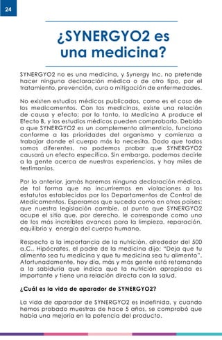 24
¿SYNERGYO2 es
una medicina?
SYNERGYO2 no es una medicina, y Synergy Inc. no pretende
hacer ninguna declaración médica o de otro tipo, por el
tratamiento, prevención, cura o mitigación de enfermedades.
No existen estudios médicos publicados, como es el caso de
los medicamentos. Con las medicinas, existe una relación
de causa y efecto; por lo tanto, la Medicina A produce el
Efecto B, y los estudios médicos pueden comprobarlo. Debido
a que SYNERGYO2 es un complemento alimenticio, funciona
conforme a las prioridades del organismo y comienza a
trabajar donde el cuerpo más lo necesita. Dado que todos
somos diferentes, no podemos probar que SYNERGYO2
causará un efecto específico. Sin embargo, podemos decirle
a la gente acerca de nuestras experiencias, y hay miles de
testimonios.
Por lo anterior, jamás haremos ninguna declaración médica,
de tal forma que no incurriremos en violaciones a los
estatutos establecidos por los Departamentos de Control de
Medicamentos. Esperamos que suceda como en otros países:
que nuestra legislación cambie, al punto que SYNERGYO2
ocupe el sitio que, por derecho, le corresponde como uno
de los más increíbles avances para la limpieza, reparación,
equilibrio y energía del cuerpo humano.
Respecto a la importancia de la nutrición, alrededor del 500
a.C., Hipócrates, el padre de la medicina dijo: “Deja que tu
alimento sea tu medicina y que tu medicina sea tu alimento”.
Afortunadamente, hoy día, más y más gente está retornando
a la sabiduría que indica que la nutrición apropiada es
importante y tiene una relación directa con la salud.
¿Cuál es la vida de aparador de SYNERGYO2?
La vida de aparador de SYNERGYO2 es indefinida, y cuando
hemos probado muestras de hace 5 años, se comprobó que
había una mejoría en la potencia del producto.
 
