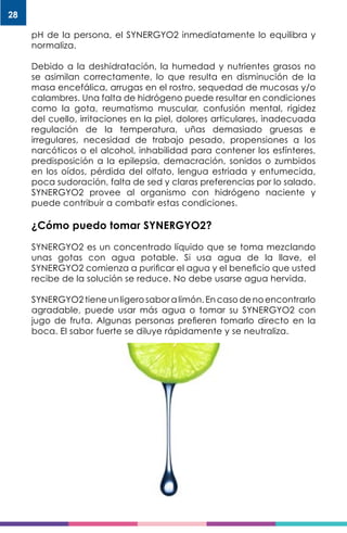 28
pH de la persona, el SYNERGYO2 inmediatamente lo equilibra y
normaliza.
Debido a la deshidratación, la humedad y nutrientes grasos no
se asimilan correctamente, lo que resulta en disminución de la
masa encefálica, arrugas en el rostro, sequedad de mucosas y/o
calambres. Una falta de hidrógeno puede resultar en condiciones
como la gota, reumatismo muscular, confusión mental, rigidez
del cuello, irritaciones en la piel, dolores articulares, inadecuada
regulación de la temperatura, uñas demasiado gruesas e
irregulares, necesidad de trabajo pesado, propensiones a los
narcóticos o el alcohol, inhabilidad para contener los esfínteres,
predisposición a la epilepsia, demacración, sonidos o zumbidos
en los oídos, pérdida del olfato, lengua estriada y entumecida,
poca sudoración, falta de sed y claras preferencias por lo salado.
SYNERGYO2 provee al organismo con hidrógeno naciente y
puede contribuir a combatir estas condiciones.
¿Cómo puedo tomar SYNERGYO2?
SYNERGYO2 es un concentrado líquido que se toma mezclando
unas gotas con agua potable. Si usa agua de la llave, el
SYNERGYO2 comienza a purificar el agua y el beneficio que usted
recibe de la solución se reduce. No debe usarse agua hervida.
SYNERGYO2 tiene un ligero sabor a limón. En caso de no encontrarlo
agradable, puede usar más agua o tomar su SYNERGYO2 con
jugo de fruta. Algunas personas prefieren tomarlo directo en la
boca. El sabor fuerte se diluye rápidamente y se neutraliza.
 
