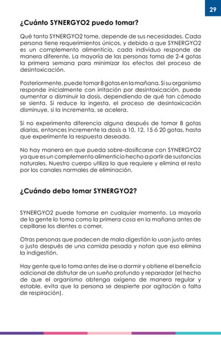 29
¿Cuánto SYNERGYO2 puedo tomar?
Qué tanto SYNERGYO2 tome, depende de sus necesidades. Cada
persona tiene requerimientos únicos, y debido a que SYNERGYO2
es un complemento alimenticio, cada individuo responde de
manera diferente. La mayoría de las personas toma de 2-4 gotas
la primera semana para minimizar los efectos del proceso de
desintoxicación.
Posteriormente, puede tomar 8 gotas en la mañana. Si su organismo
responde inicialmente con irritación por desintoxicación, puede
aumentar o disminuir la dosis, dependiendo de qué tan cómodo
se sienta. Si reduce la ingesta, el proceso de desintoxicación
disminuye, si la incrementa, se acelera.
Si no experimenta diferencia alguna después de tomar 8 gotas
diarias, entonces incremente la dosis a 10, 12, 15 ó 20 gotas, hasta
que experimente la respuesta deseada.
No hay manera en que pueda sobre-dosificarse con SYNERGYO2
ya que es un complemento alimenticio hecho a partir de sustancias
naturales. Nuestro cuerpo utiliza lo que requiere y elimina el resto
por los canales normales de eliminación.
¿Cuándo debo tomar SYNERGYO2?
SYNERGYO2 puede tomarse en cualquier momento. La mayoría
de la gente lo toma como la primera cosa en la mañana antes de
cepillarse los dientes o comer.
Otras personas que padecen de mala digestión lo usan justo antes
o justo después de una comida pesada y notan que eso elimina
la indigestión.
Hay gente que lo toma antes de irse a dormir y obtiene el beneficio
adicional de disfrutar de un sueño profundo y reparador (el hecho
de que el organismo obtenga oxígeno de manera regular y
estable, evita que la persona se despierte por agitación o falta
de respiración).
 