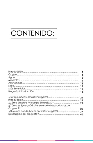 CONTENIDO:
Introducción.....................................................................................
Oxígeno.............................................................................................
Agua..................................................................................................
Minerales...........................................................................................
Aminoácidos.....................................................................................
Silica...................................................................................................
Más Beneficios..................................................................................
Biografía Introducción.....................................................................
¿Por qué necesitamos SynergyO2?...............................................
Introducción......................................................................................
¿Cómo absorbe mi cuerpo SynergyO2?.......................................
¿Cómo es SynergyO2 diferente de otros productos de
Oxígeno?............................................................................................
¿Qué mas puede hacer por mi SynergyO2?................................
Descripción del producto?..............................................................
5
8
10
11
12
12
16
18
21
22
25
26
37
40
 