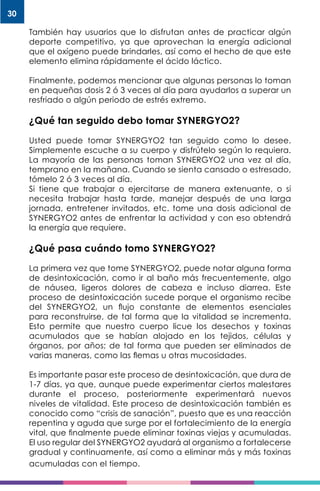 30
También hay usuarios que lo disfrutan antes de practicar algún
deporte competitivo, ya que aprovechan la energía adicional
que el oxígeno puede brindarles, así como el hecho de que este
elemento elimina rápidamente el ácido láctico.
Finalmente, podemos mencionar que algunas personas lo toman
en pequeñas dosis 2 ó 3 veces al día para ayudarlos a superar un
resfriado o algún periodo de estrés extremo.
¿Qué tan seguido debo tomar SYNERGYO2?
Usted puede tomar SYNERGYO2 tan seguido como lo desee.
Simplemente escuche a su cuerpo y disfrútelo según lo requiera.
La mayoría de las personas toman SYNERGYO2 una vez al día,
temprano en la mañana. Cuando se sienta cansado o estresado,
tómelo 2 ó 3 veces al día.
Si tiene que trabajar o ejercitarse de manera extenuante, o si
necesita trabajar hasta tarde, manejar después de una larga
jornada, entretener invitados, etc. tome una dosis adicional de
SYNERGYO2 antes de enfrentar la actividad y con eso obtendrá
la energía que requiere.
¿Qué pasa cuándo tomo SYNERGYO2?
La primera vez que tome SYNERGYO2, puede notar alguna forma
de desintoxicación, como ir al baño más frecuentemente, algo
de náusea, ligeros dolores de cabeza e incluso diarrea. Este
proceso de desintoxicación sucede porque el organismo recibe
del SYNERGYO2, un flujo constante de elementos esenciales
para reconstruirse, de tal forma que la vitalidad se incrementa.
Esto permite que nuestro cuerpo licue los desechos y toxinas
acumulados que se habían alojado en los tejidos, células y
órganos, por años; de tal forma que pueden ser eliminados de
varias maneras, como las flemas u otras mucosidades.
Es importante pasar este proceso de desintoxicación, que dura de
1-7 días, ya que, aunque puede experimentar ciertos malestares
durante el proceso, posteriormente experimentará nuevos
niveles de vitalidad. Este proceso de desintoxicación también es
conocido como “crisis de sanación”, puesto que es una reacción
repentina y aguda que surge por el fortalecimiento de la energía
vital, que finalmente puede eliminar toxinas viejas y acumuladas.
El uso regular del SYNERGYO2 ayudará al organismo a fortalecerse
gradual y continuamente, así como a eliminar más y más toxinas
acumuladas con el tiempo.
 