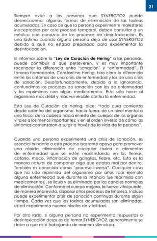 31
Siempre avise a las personas que SYNERGYO2 puede
desencadenar algunas formas de eliminación de las toxinas
acumuladas. En caso de que la persona experimente malestares
inaceptables por este proceso temporal, deben consultar a un
médico que conozca de los procesos de desintoxicación. Es
una lástima cuando alguna persona deja de usar SYNERGYO2
debido a que no estaba preparada para experimentar la
desintoxicación.
El informar sobre la “Ley de Curación de Hering” a las personas,
puede contribuir a que perseveren, y es muy importante
reconocer la diferencia entre “sanación” y “enfermedad”. El
famoso homeópata, Constantine Hering, hizo clara la diferencia
entre los síntomas de una crisis de enfermedad y los de una crisis
de sanación. Desafortunadamente, debido a la ignorancia,
confundimos los procesos de sanación con los de enfermedad
y los reprimimos con algún medicamento. Esto sólo hace al
organismo más débil y más vulnerable contra la enfermedad.
Esta Ley de Curación de Hering, dice: “toda cura comienza
desde adentro del organismo, hacia fuera; de un nivel mental a
uno físico; de la cabeza hacia el resto del cuerpo; de los órganos
vitales a los menos importantes; y en el orden inverso de cómo los
síntomas comenzaron a surgir a través de la vida de la persona”.
Cuando una persona experimenta una crisis de sanación, es
esencial brindarle a este proceso bastante apoyo para promover
una rápida eliminación de cualquier toxina o elementos
de enfermedad que se estén manifestando en las flemas,
catarro, moco, inflamación de ganglios, fiebre, etc. Esta es la
manera natural de componer algo que estaba mal por dentro.
También es conocido como “proceso inverso”. Cualquier cosa
que ha sido reprimida del organismo por años (por ejemplo
alguna enfermedad que durante la infancia fue reprimida con
medicamentos), se licua y es eliminada por los canales normales
de eliminación. Conforme el cuerpo mejora, la fuerza vital puede,
de manera imprevista, disparar otros procesos de limpieza. Incluso
puede experimentar crisis de sanación continuas durante algún
tiempo. Cada vez que las toxinas acumuladas son eliminadas,
usted experimenta nuevos niveles de vitalidad.
Por otro lado, si alguna persona no experimenta respuestas o
desintoxicación después de tomar SYNERGYO2, generalmente se
debe a que está trabajando de manera silenciosa.
 