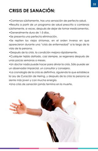 33
CRISIS DE SANACIÓN:
•Comienza súbitamente, tras una sensación de perfecta salud.
•Resulta a partir de un programa de salud prescrito o comienza
súbitamente, a veces, después de dejar de tomar medicamentos.
•Generalmente dura de 1-3 días.
•Se presenta una perfecta eliminación.
•Se repiten los viejos síntomas, en el orden inverso en que
aparecieron durante una “crisis de enfermedad” a lo largo de la
vida de la persona.
•Después de la crisis, la condición mejora rápidamente.
•Cualquier tejido dañado, casi siempre, se regenera después de
unas pocas semanas o meses.
•Un doctor nada puede hacer para aliviar la crisis. Sólo puede ser
un observador imparcial, un consultor y consejero.
•La cronología de la crisis es definitiva, siguiendo lo que establece
la Ley de Curación de Hering, y después de la crisis la persona se
siente más joven y con mucha energía.
•Una crisis de sanación jamás termina en la muerte.
 