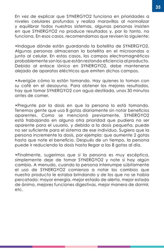 35
En vez de explicar que SYNERGYO2 funciona en prioridades a
niveles celulares profundos y realiza maravillas al normalizar
y equilibrar todos nuestros sistemas, algunas personas insisten
en que SYNERGYO2 no produce resultados y, por lo tanto, no
funciona. En esos casos, recomendamos que revisen lo siguiente:
•Indague dónde están guardando la botellita de SYNERGYO2.
Algunas personas almacenan la botellita en el microondas o
junto al celular. En estos casos, los campos electromagnéticos
probablemente son los que están restando eficiencia al producto.
Debido al enlace iónico en SYNERGYO2, debe mantenerse
alejado de aparatos eléctricos que emiten dichos campos.
•Averigüe cómo lo están tomando. Hay quienes lo toman con
su café en el desayuno. Para obtener los mejores resultados,
hay que tomar SYNERGYO2 con agua destilada, unos 30 minutos
antes de comer.
•Pregunte por la dosis en que la persona lo está tomando.
Tenemos gente que usa 8 gotas diariamente sin notar beneficios
aparentes. Como se mencionó previamente, SYNERGYO2
está trabajando en alguna otra prioridad que pudiera no ser
aparente para el usuario, y debido a la dosis pequeña, puede
no ser suficiente para el sistema de ese individuo. Sugiera que la
persona incremente la dosis, por ejemplo: que aumente 2 gotas
hasta que note el beneficio. Después de un tiempo, la persona
puede ir reduciendo la dosis hasta llegar a las 8 gotas al día.
•Finalmente, sugerimos que si la persona es muy escéptica,
simplemente deje de tomar SYNERGYO2 y note si hay algún
cambio. A menudo, cuando la persona interrumpe súbitamente
el uso de SYNERGYO2 comienza a notar los cambios que
nuestro producto le estaba brindando y de los que no se había
percatado: mayor energía, mejor estado de alerta, mejor estado
de ánimo, mejores funciones digestivas, mejor manera de dormir,
etc.
 