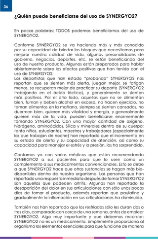36
¿Quién puede beneficiarse del uso de SYNERGYO2?
En pocas palabras: TODOS podemos beneficiarnos del uso de
SYNERGYO2.
Conforme SYNERGYO2 se va haciendo más y más conocido
por su capacidad de brindar los bloques que necesitamos para
mejorar nuestra calidad de vida, algunas personalidades de
gobierno, negocios, deportes, etc. se están beneficiando del
uso de nuestro producto. Algunos están preparados para hablar
abiertamente sobre los efectos positivos que han tenido con el
uso de SYNERGYO2.
Los deportistas que han estado “probando” SYNERGYO2 nos
reportan que se sienten más alerta, juegan mejor, se fatigan
menos, se recuperan mejor de practicar su deporte (SYNERGYO2
trabajando en el ácido láctico), y generalmente se sienten
más positivos. Por el otro lado, aquellos que no se alimentan
bien, fuman y beben alcohol en exceso, no hacen ejercicio, no
toman alimentos en la mañana, siempre se sienten cansados, no
duermen bien, quieren más vitalidad y energía, y generalmente
quieren más de la vida, pueden beneficiarse enormemente
tomando SYNERGYO2. Con una mayor cantidad de oxígeno,
hidrógeno, aminoácidos, Sílica y minerales dentro de su cuerpo;
tanto niños, estudiantes, maestros y trabajadores (especialmente
los que trabajan de noche) han reportado que el incremento en
su estado de alerta y su capacidad de atención, así como su
capacidad para manejar el estrés y la presión, los ha sorprendido.
Contamos ya con varios médicos que están recomendando
SYNERGYO2 a sus pacientes para que lo usen como un
complemento a sus medicamentos convencionales. Esto se debe
a que SYNERGYO2 hace que otras sustancias se hagan más bio-
disponibles dentro de nuestro organismo. Las personas que han
reportado una respuesta inmediata después de tomar SYNERGYO2
son aquellas que padecen artritis. Algunas han reportado la
desaparición del dolor en sus articulaciones con sólo unos pocos
días de tomar el producto, además reportan que paulatina y
gradualmente la inflamación en sus articulaciones ha disminuido.
También nos han reportado que los resfriados sólo les duran dos o
tres días, comparado con cerca de una semana, antes de emplear
SYNERGYO2. Algo muy importante y que debemos recordar:
SYNERGYO2 no es un medicamento, simplemente proporciona al
organismo los elementos esenciales para que funcione de manera
 